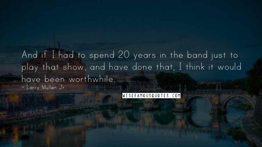 Larry Mullen Jr. Quotes: And if I had to spend 20 years in the band just to play that show, and have done that, I think it would have been worthwhile.