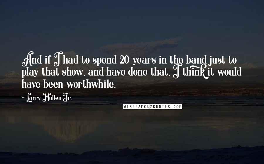 Larry Mullen Jr. Quotes: And if I had to spend 20 years in the band just to play that show, and have done that, I think it would have been worthwhile.