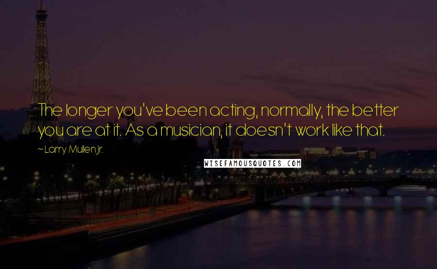 Larry Mullen Jr. Quotes: The longer you've been acting, normally, the better you are at it. As a musician, it doesn't work like that.