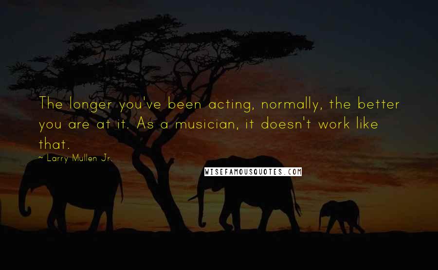 Larry Mullen Jr. Quotes: The longer you've been acting, normally, the better you are at it. As a musician, it doesn't work like that.