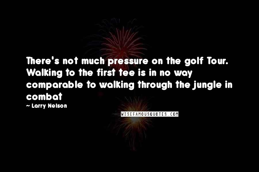 Larry Nelson Quotes: There's not much pressure on the golf Tour. Walking to the first tee is in no way comparable to walking through the jungle in combat