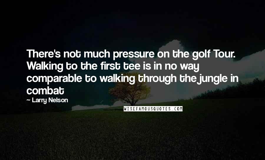 Larry Nelson Quotes: There's not much pressure on the golf Tour. Walking to the first tee is in no way comparable to walking through the jungle in combat