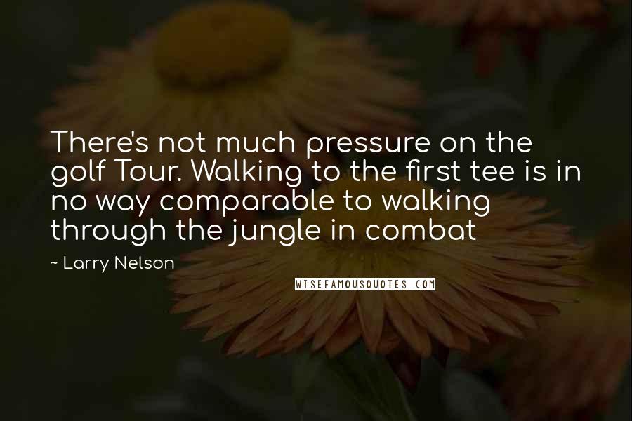 Larry Nelson Quotes: There's not much pressure on the golf Tour. Walking to the first tee is in no way comparable to walking through the jungle in combat