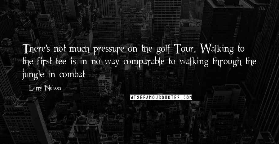 Larry Nelson Quotes: There's not much pressure on the golf Tour. Walking to the first tee is in no way comparable to walking through the jungle in combat