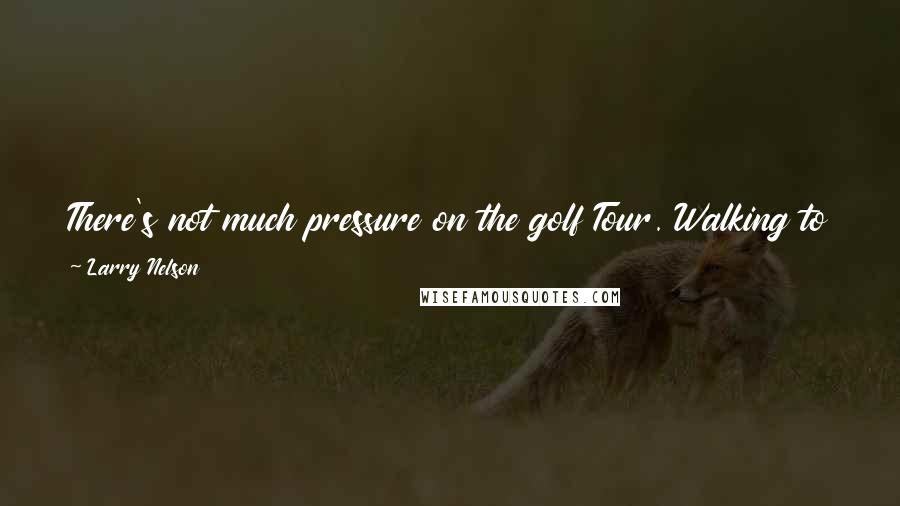 Larry Nelson Quotes: There's not much pressure on the golf Tour. Walking to the first tee is in no way comparable to walking through the jungle in combat