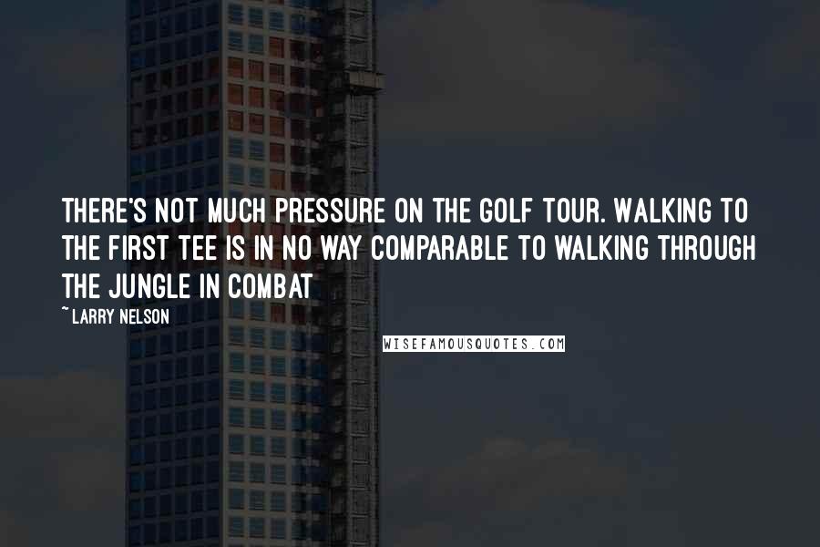 Larry Nelson Quotes: There's not much pressure on the golf Tour. Walking to the first tee is in no way comparable to walking through the jungle in combat
