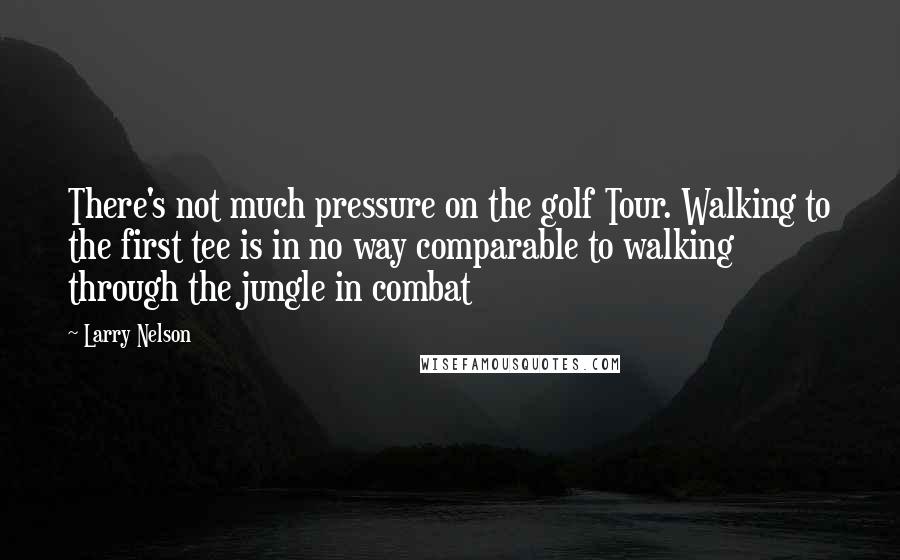 Larry Nelson Quotes: There's not much pressure on the golf Tour. Walking to the first tee is in no way comparable to walking through the jungle in combat