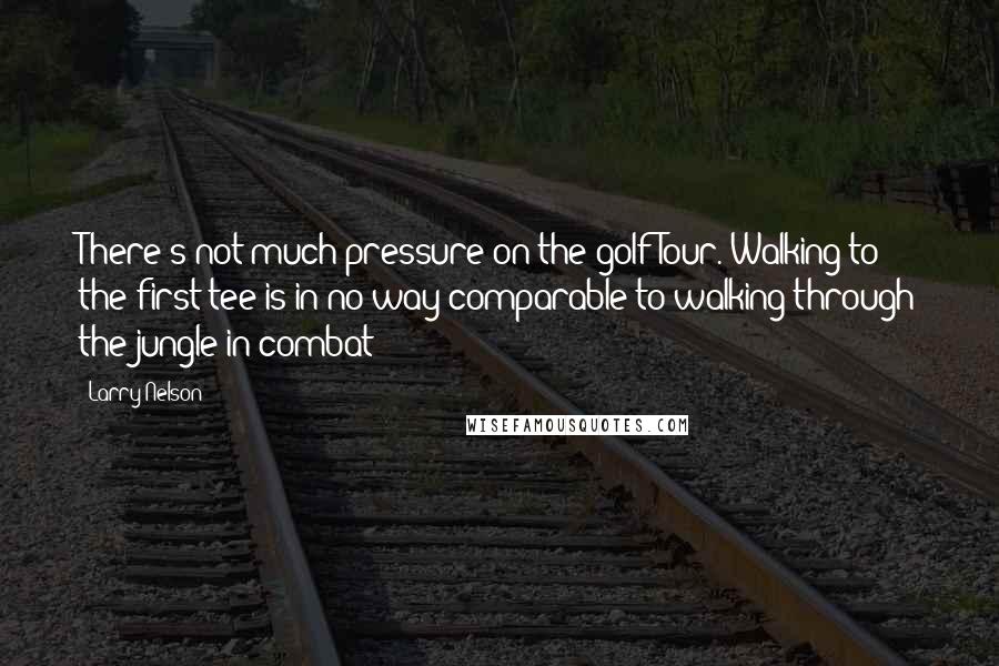 Larry Nelson Quotes: There's not much pressure on the golf Tour. Walking to the first tee is in no way comparable to walking through the jungle in combat