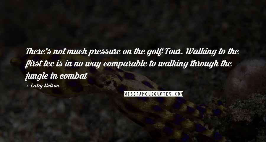 Larry Nelson Quotes: There's not much pressure on the golf Tour. Walking to the first tee is in no way comparable to walking through the jungle in combat