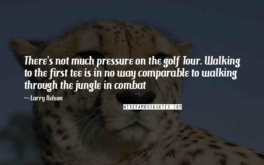 Larry Nelson Quotes: There's not much pressure on the golf Tour. Walking to the first tee is in no way comparable to walking through the jungle in combat