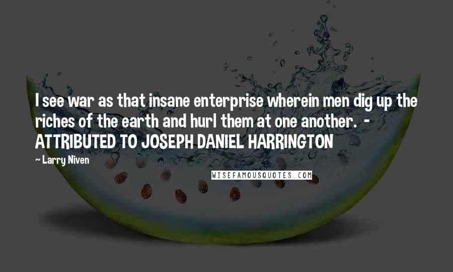 Larry Niven Quotes: I see war as that insane enterprise wherein men dig up the riches of the earth and hurl them at one another.  - ATTRIBUTED TO JOSEPH DANIEL HARRINGTON