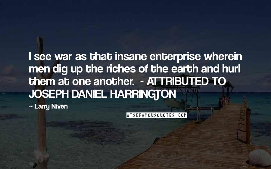 Larry Niven Quotes: I see war as that insane enterprise wherein men dig up the riches of the earth and hurl them at one another.  - ATTRIBUTED TO JOSEPH DANIEL HARRINGTON
