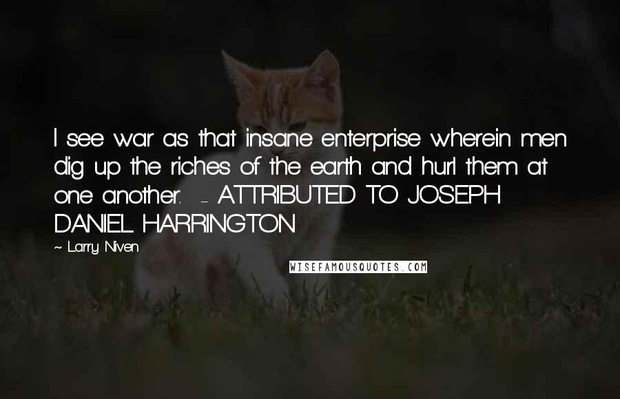 Larry Niven Quotes: I see war as that insane enterprise wherein men dig up the riches of the earth and hurl them at one another.  - ATTRIBUTED TO JOSEPH DANIEL HARRINGTON