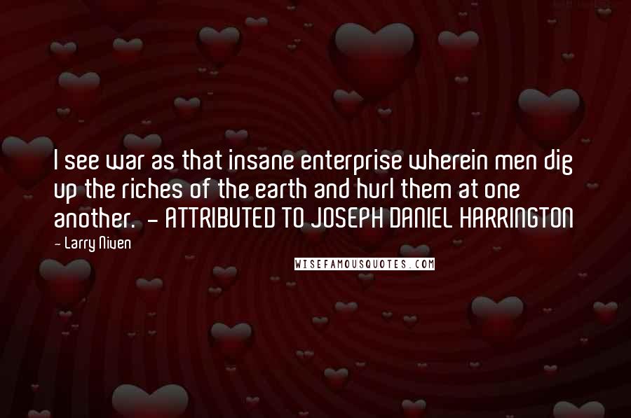 Larry Niven Quotes: I see war as that insane enterprise wherein men dig up the riches of the earth and hurl them at one another.  - ATTRIBUTED TO JOSEPH DANIEL HARRINGTON