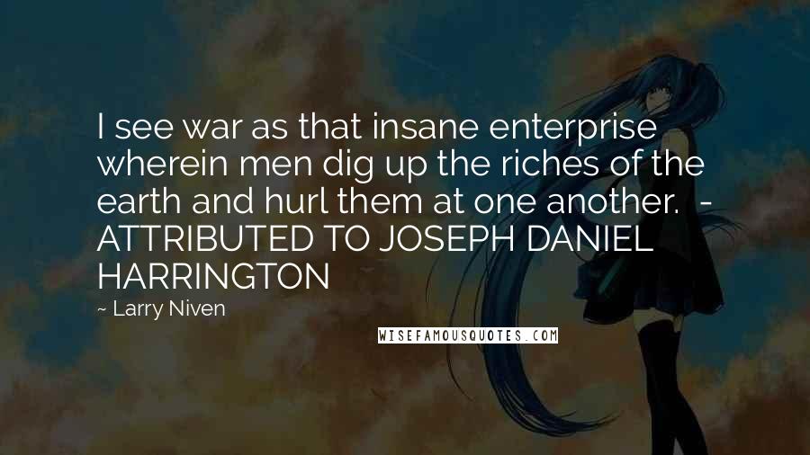 Larry Niven Quotes: I see war as that insane enterprise wherein men dig up the riches of the earth and hurl them at one another.  - ATTRIBUTED TO JOSEPH DANIEL HARRINGTON