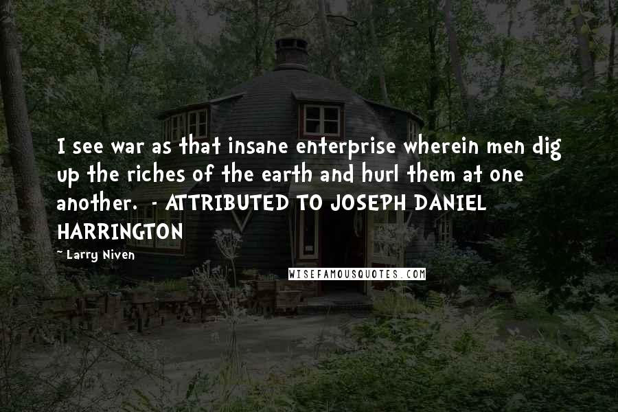 Larry Niven Quotes: I see war as that insane enterprise wherein men dig up the riches of the earth and hurl them at one another.  - ATTRIBUTED TO JOSEPH DANIEL HARRINGTON