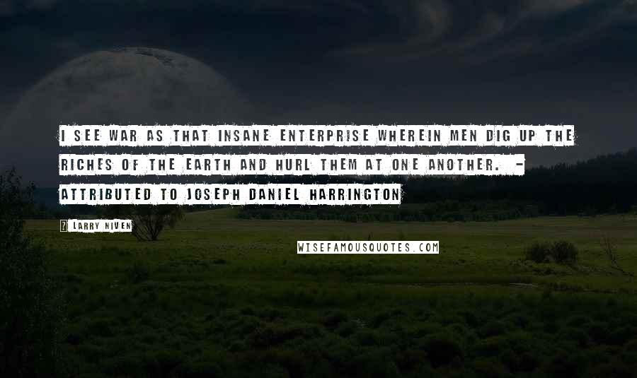 Larry Niven Quotes: I see war as that insane enterprise wherein men dig up the riches of the earth and hurl them at one another.  - ATTRIBUTED TO JOSEPH DANIEL HARRINGTON