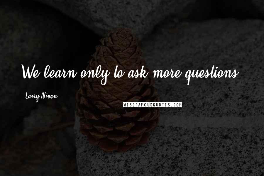 Larry Niven Quotes: We learn only to ask more questions.