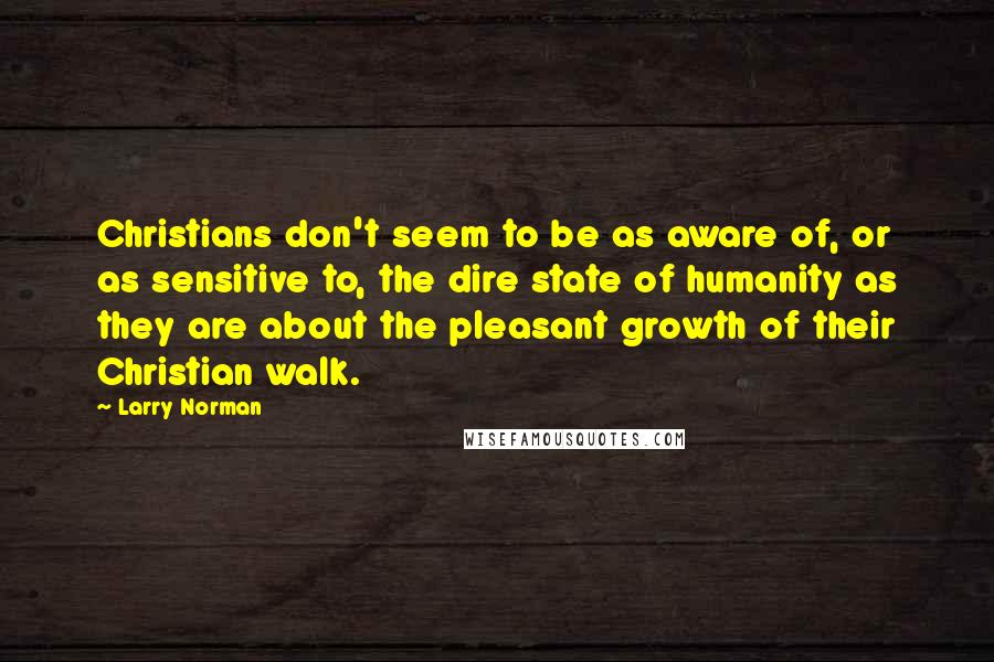Larry Norman Quotes: Christians don't seem to be as aware of, or as sensitive to, the dire state of humanity as they are about the pleasant growth of their Christian walk.