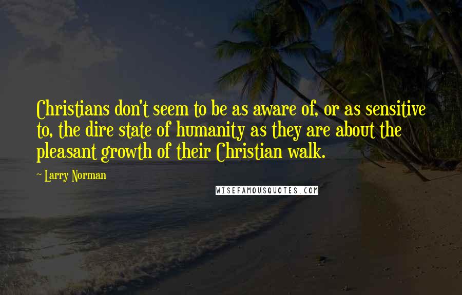 Larry Norman Quotes: Christians don't seem to be as aware of, or as sensitive to, the dire state of humanity as they are about the pleasant growth of their Christian walk.