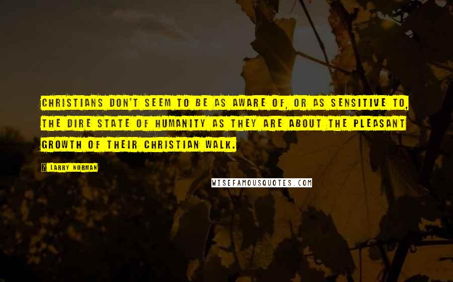 Larry Norman Quotes: Christians don't seem to be as aware of, or as sensitive to, the dire state of humanity as they are about the pleasant growth of their Christian walk.