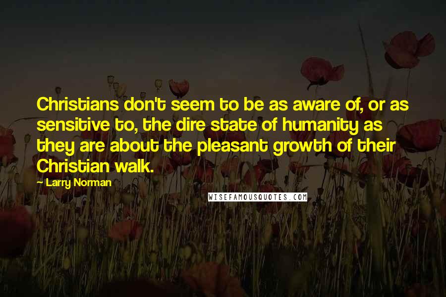 Larry Norman Quotes: Christians don't seem to be as aware of, or as sensitive to, the dire state of humanity as they are about the pleasant growth of their Christian walk.