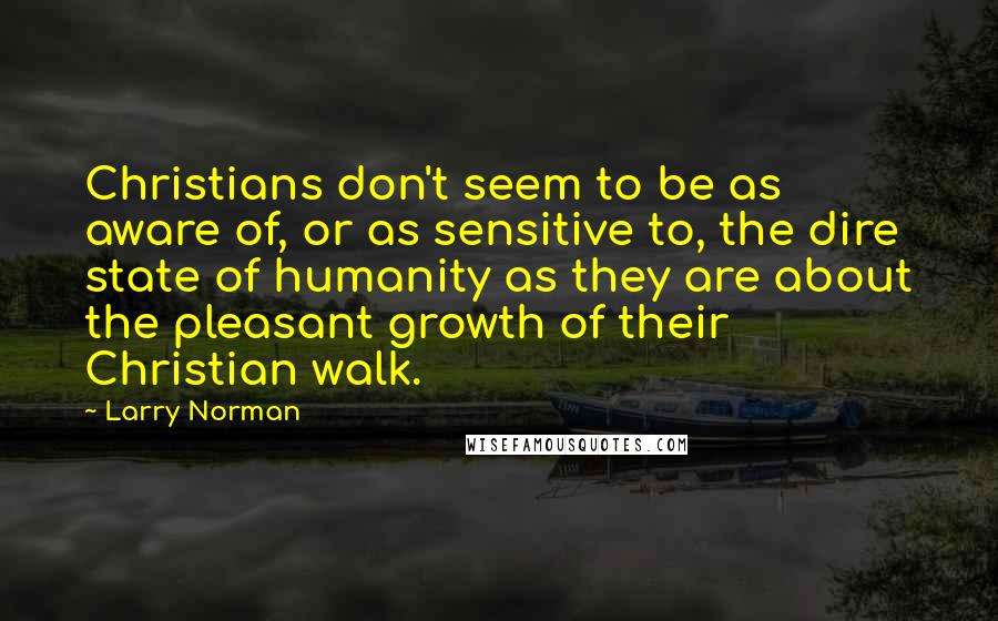 Larry Norman Quotes: Christians don't seem to be as aware of, or as sensitive to, the dire state of humanity as they are about the pleasant growth of their Christian walk.