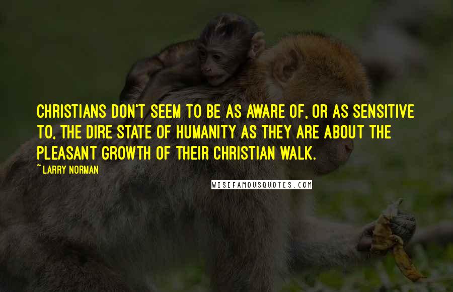 Larry Norman Quotes: Christians don't seem to be as aware of, or as sensitive to, the dire state of humanity as they are about the pleasant growth of their Christian walk.