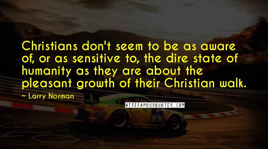 Larry Norman Quotes: Christians don't seem to be as aware of, or as sensitive to, the dire state of humanity as they are about the pleasant growth of their Christian walk.