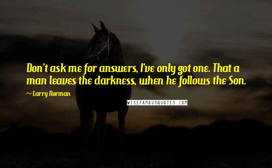 Larry Norman Quotes: Don't ask me for answers, I've only got one. That a man leaves the darkness, when he follows the Son.