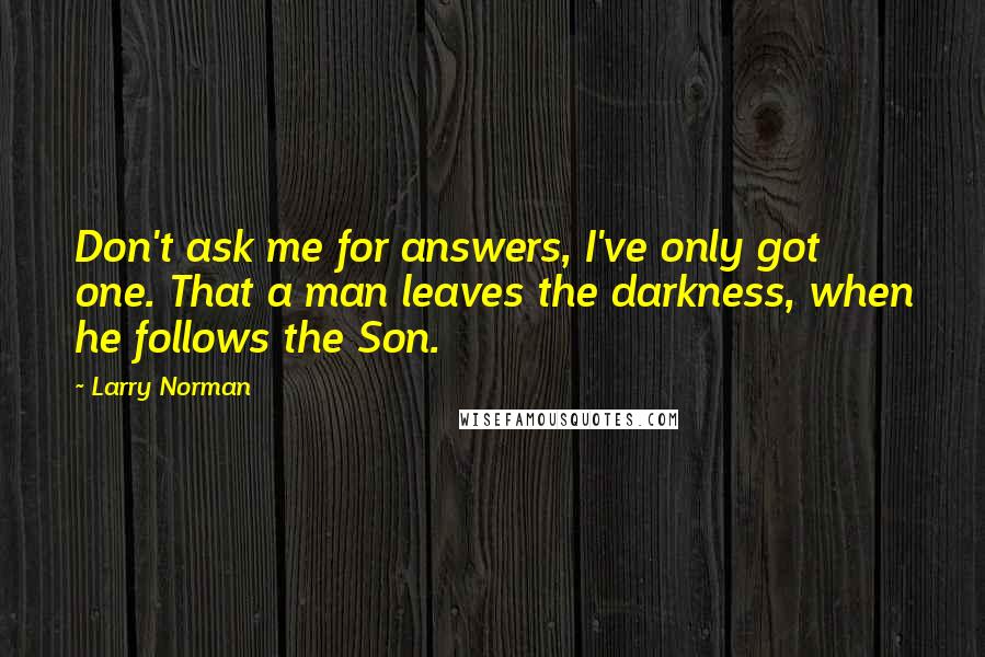Larry Norman Quotes: Don't ask me for answers, I've only got one. That a man leaves the darkness, when he follows the Son.
