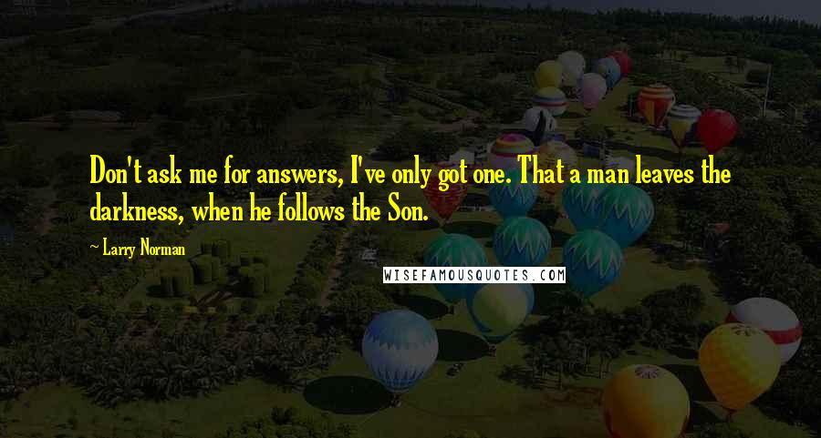 Larry Norman Quotes: Don't ask me for answers, I've only got one. That a man leaves the darkness, when he follows the Son.