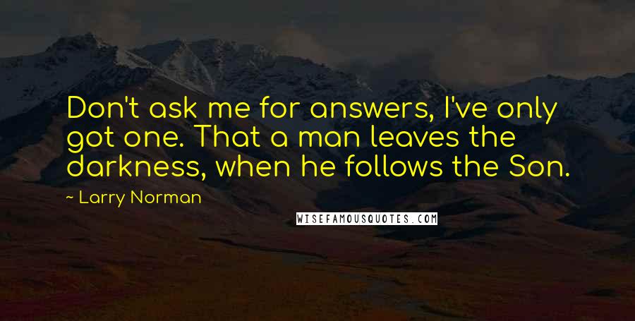 Larry Norman Quotes: Don't ask me for answers, I've only got one. That a man leaves the darkness, when he follows the Son.