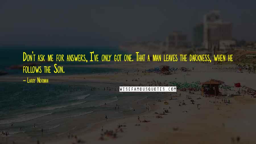 Larry Norman Quotes: Don't ask me for answers, I've only got one. That a man leaves the darkness, when he follows the Son.