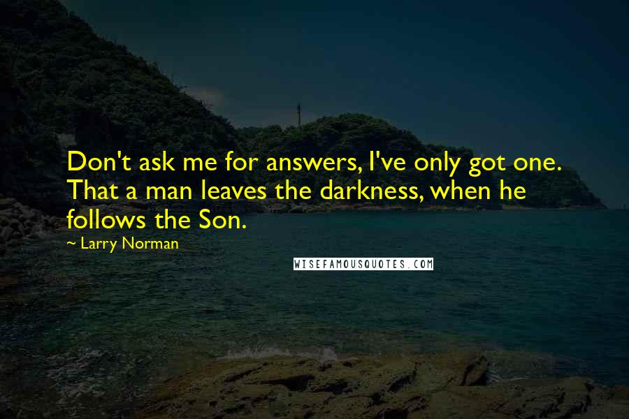 Larry Norman Quotes: Don't ask me for answers, I've only got one. That a man leaves the darkness, when he follows the Son.