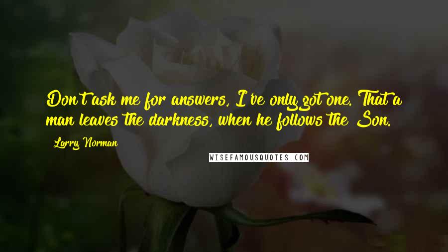 Larry Norman Quotes: Don't ask me for answers, I've only got one. That a man leaves the darkness, when he follows the Son.