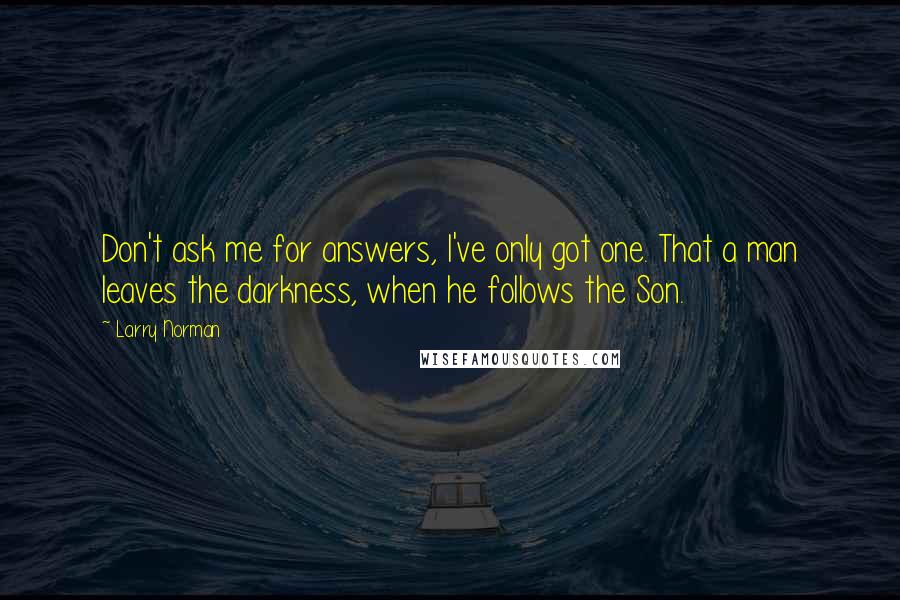 Larry Norman Quotes: Don't ask me for answers, I've only got one. That a man leaves the darkness, when he follows the Son.