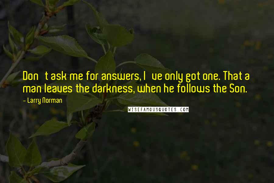 Larry Norman Quotes: Don't ask me for answers, I've only got one. That a man leaves the darkness, when he follows the Son.