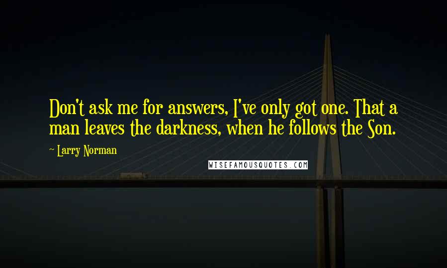 Larry Norman Quotes: Don't ask me for answers, I've only got one. That a man leaves the darkness, when he follows the Son.