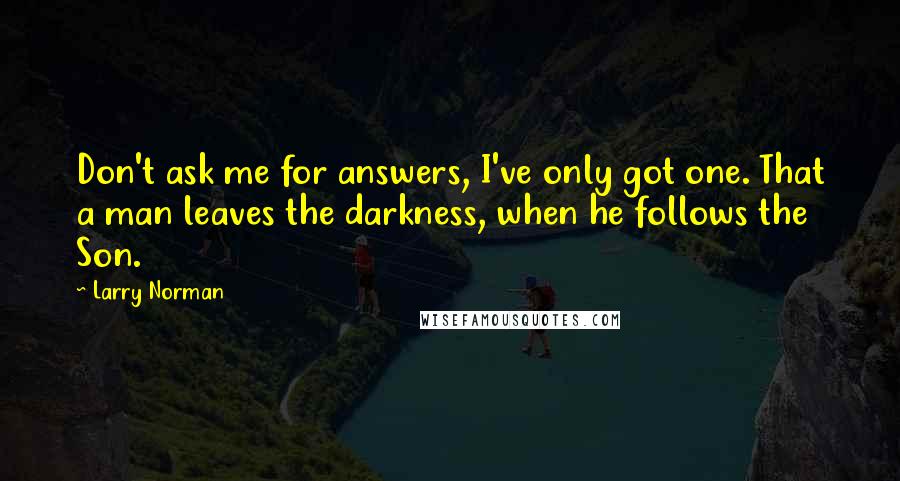 Larry Norman Quotes: Don't ask me for answers, I've only got one. That a man leaves the darkness, when he follows the Son.