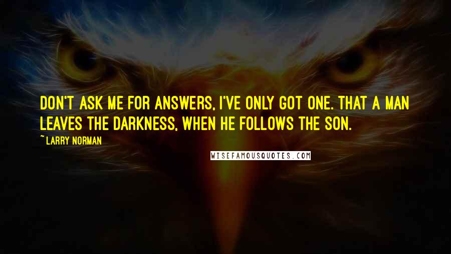 Larry Norman Quotes: Don't ask me for answers, I've only got one. That a man leaves the darkness, when he follows the Son.