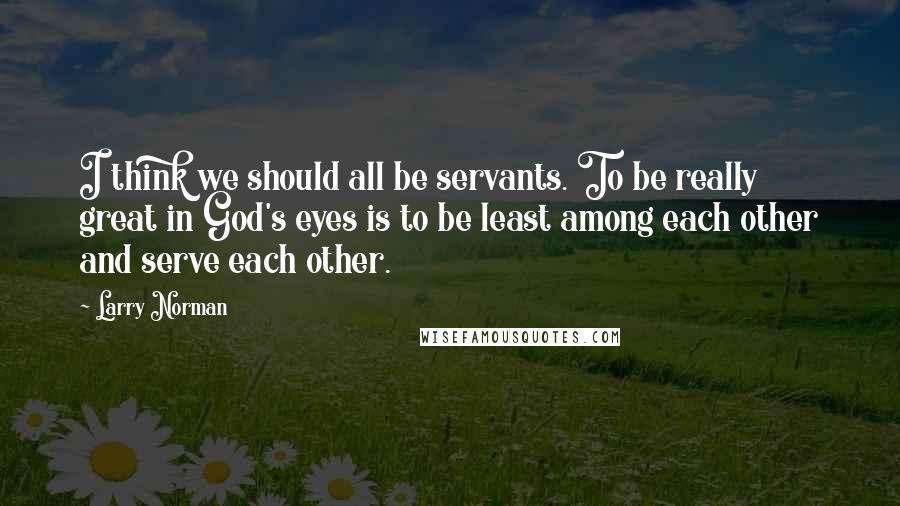 Larry Norman Quotes: I think we should all be servants. To be really great in God's eyes is to be least among each other and serve each other.