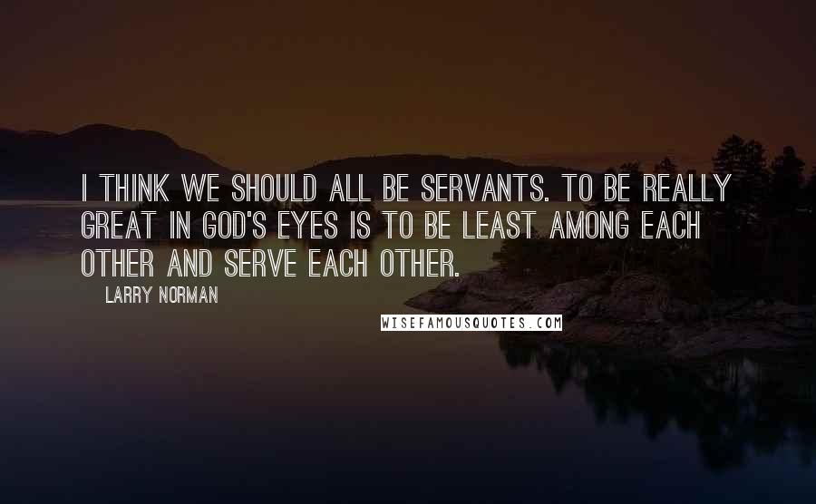 Larry Norman Quotes: I think we should all be servants. To be really great in God's eyes is to be least among each other and serve each other.