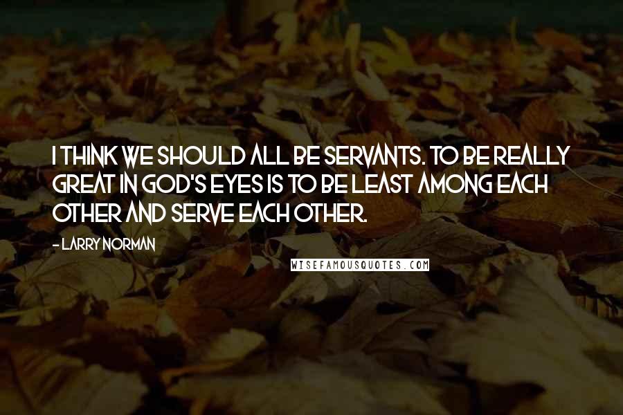 Larry Norman Quotes: I think we should all be servants. To be really great in God's eyes is to be least among each other and serve each other.