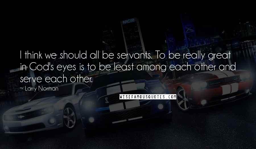 Larry Norman Quotes: I think we should all be servants. To be really great in God's eyes is to be least among each other and serve each other.