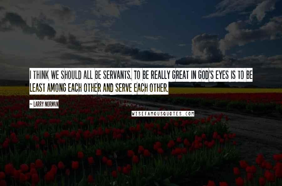 Larry Norman Quotes: I think we should all be servants. To be really great in God's eyes is to be least among each other and serve each other.