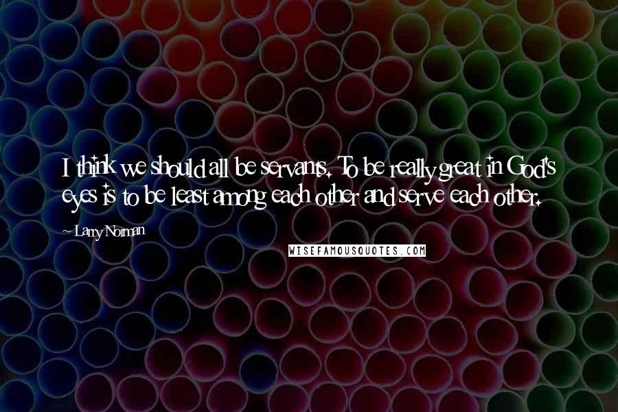 Larry Norman Quotes: I think we should all be servants. To be really great in God's eyes is to be least among each other and serve each other.