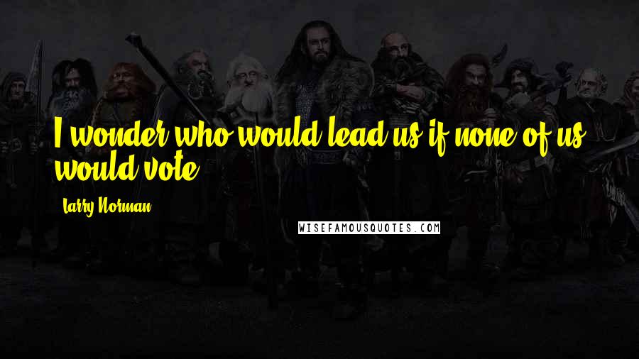 Larry Norman Quotes: I wonder who would lead us if none of us would vote.