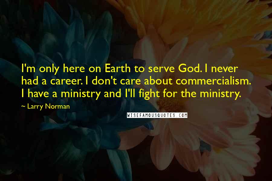 Larry Norman Quotes: I'm only here on Earth to serve God. I never had a career. I don't care about commercialism. I have a ministry and I'll fight for the ministry.