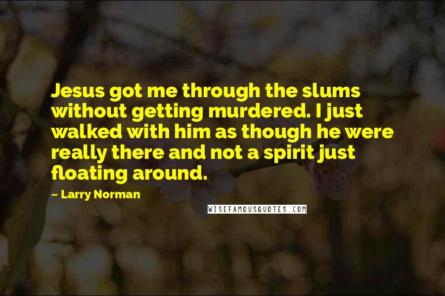 Larry Norman Quotes: Jesus got me through the slums without getting murdered. I just walked with him as though he were really there and not a spirit just floating around.